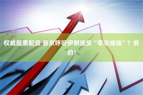 权威股票配资 普京呼吁伊朗接受“零浓缩铀”？假的！