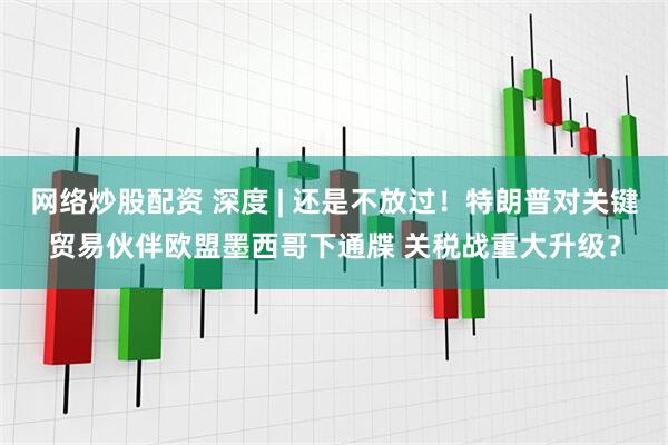 网络炒股配资 深度 | 还是不放过！特朗普对关键贸易伙伴欧盟墨西哥下通牒 关税战重大升级？