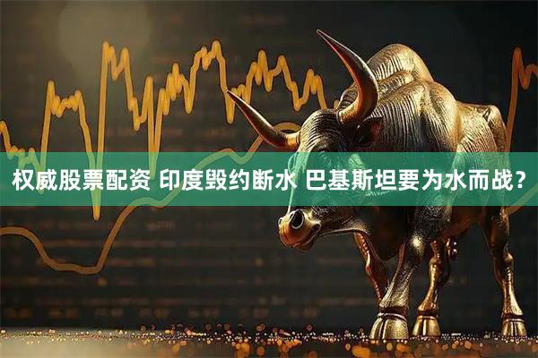 权威股票配资 印度毁约断水 巴基斯坦要为水而战？