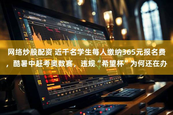 网络炒股配资 近千名学生每人缴纳365元报名费，酷暑中赶考奥数赛，违规“希望杯”为何还在办