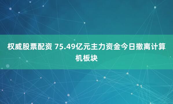 权威股票配资 75.49亿元主力资金今日撤离计算机板块