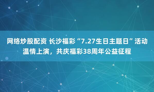 网络炒股配资 长沙福彩“7.27生日主题日”活动温情上演，共庆福彩38周年公益征程