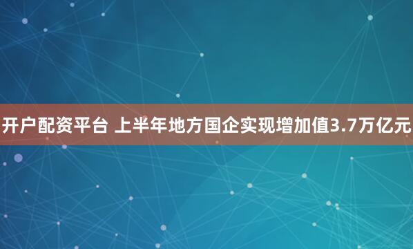 开户配资平台 上半年地方国企实现增加值3.7万亿元