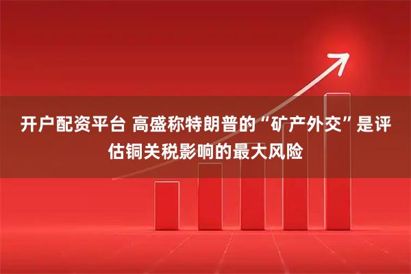 开户配资平台 高盛称特朗普的“矿产外交”是评估铜关税影响的最大风险