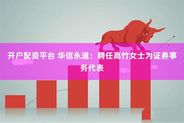 开户配资平台 华信永道：聘任高竹女士为证券事务代表