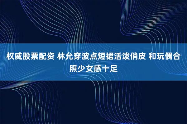 权威股票配资 林允穿波点短裙活泼俏皮 和玩偶合照少女感十足