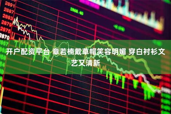 开户配资平台 章若楠戴草帽笑容明媚 穿白衬衫文艺又清新
