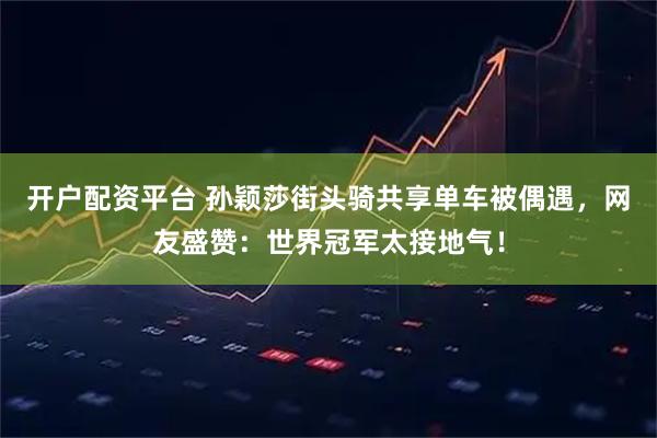 开户配资平台 孙颖莎街头骑共享单车被偶遇，网友盛赞：世界冠军太接地气！