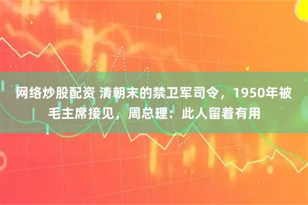 网络炒股配资 清朝末的禁卫军司令，1950年被毛主席接见，周总理：此人留着有用