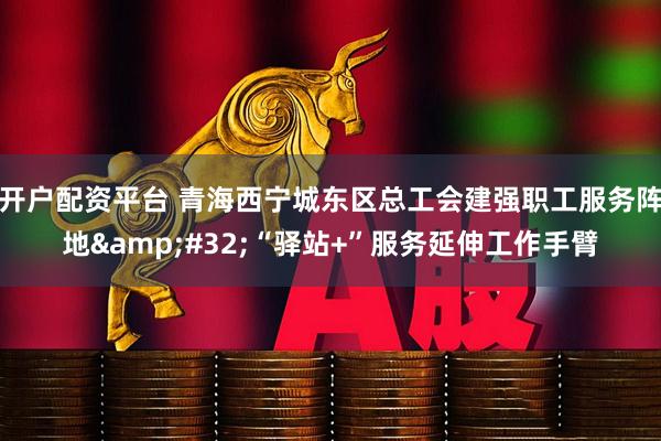 开户配资平台 青海西宁城东区总工会建强职工服务阵地 “驿站+”服务延伸工作手臂