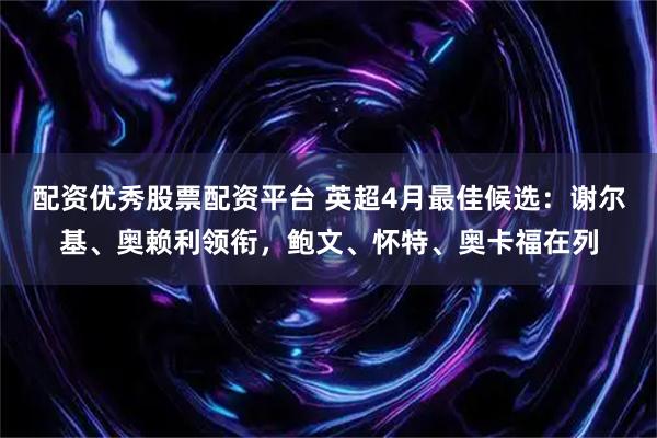 配资优秀股票配资平台 英超4月最佳候选：谢尔基、奥赖利领衔，鲍文、怀特、奥卡福在列