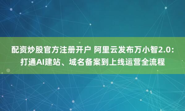 配资炒股官方注册开户 阿里云发布万小智2.0：打通AI建站、域名备案到上线运营全流程