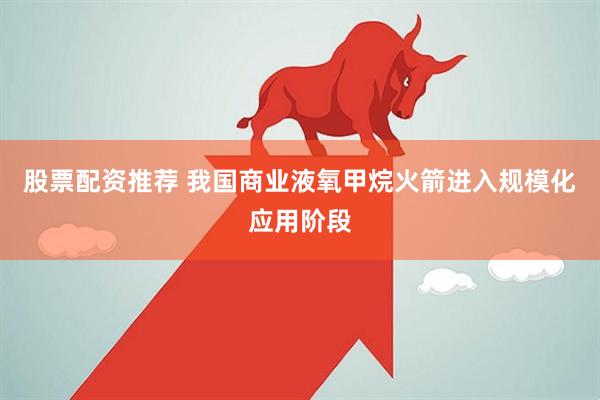股票配资推荐 我国商业液氧甲烷火箭进入规模化应用阶段