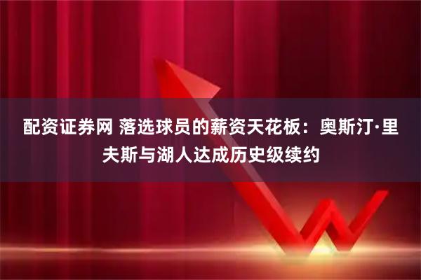 配资证券网 落选球员的薪资天花板：奥斯汀·里夫斯与湖人达成历史级续约