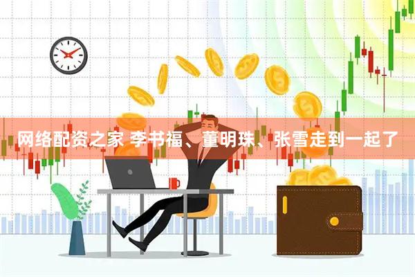 网络配资之家 李书福、董明珠、张雪走到一起了