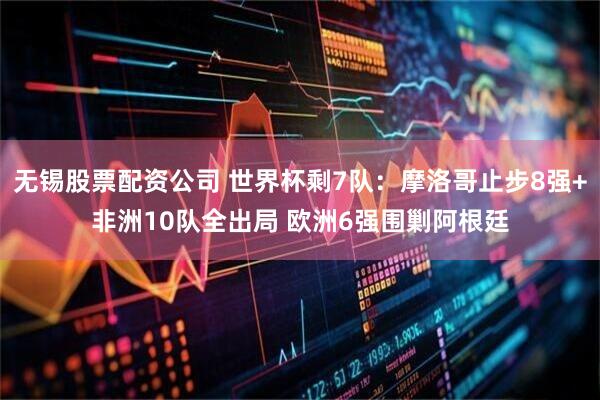 无锡股票配资公司 世界杯剩7队：摩洛哥止步8强+非洲10队全出局 欧洲6强围剿阿根廷