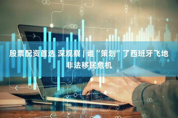 股票配资首选 深观察 | 谁“策划”了西班牙飞地非法移民危机