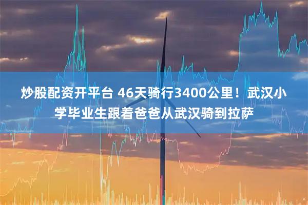 炒股配资开平台 46天骑行3400公里！武汉小学毕业生跟着爸爸从武汉骑到拉萨