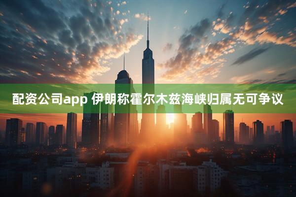 配资公司app 伊朗称霍尔木兹海峡归属无可争议