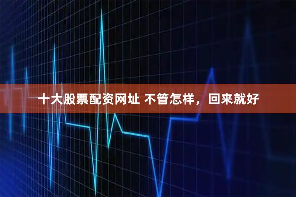十大股票配资网址 不管怎样，回来就好