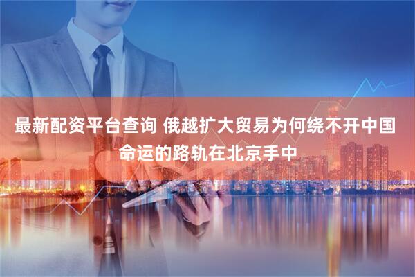 最新配资平台查询 俄越扩大贸易为何绕不开中国 命运的路轨在北京手中