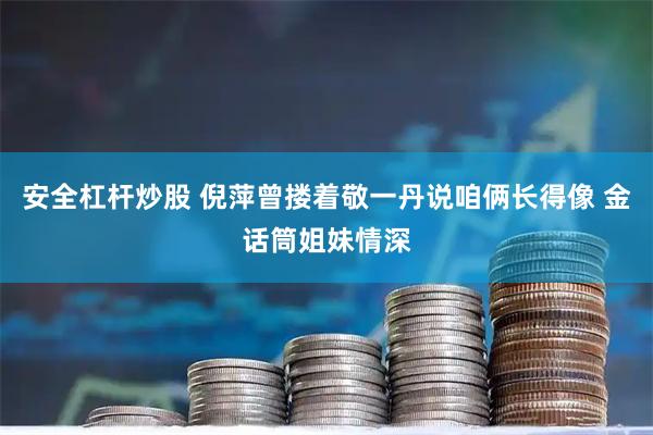 安全杠杆炒股 倪萍曾搂着敬一丹说咱俩长得像 金话筒姐妹情深